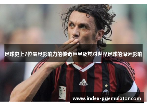 足球史上7位最具影响力的传奇巨星及其对世界足球的深远影响 足球史上7位最具影响力的传奇巨星及其对世界足球的深远影响