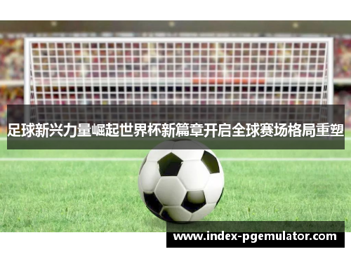 足球新兴力量崛起世界杯新篇章开启全球赛场格局重塑 足球新兴力量崛起世界杯新篇章开启全球赛场格局重塑