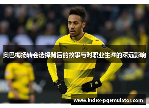 奥巴梅扬转会选择背后的故事与对职业生涯的深远影响 奥巴梅扬转会选择背后的故事与对职业生涯的深远影响