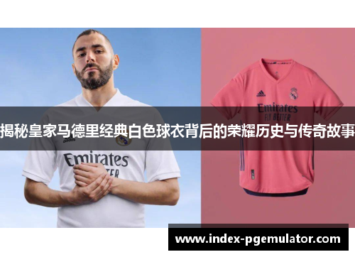 揭秘皇家马德里经典白色球衣背后的荣耀历史与传奇故事