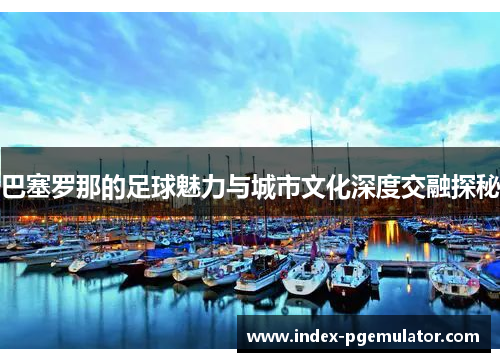 巴塞罗那的足球魅力与城市文化深度交融探秘 巴塞罗那的足球魅力与城市文化深度交融探秘
