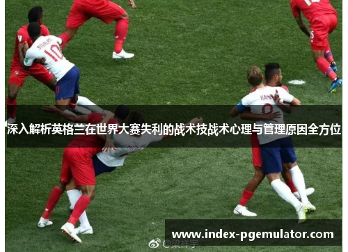 深入解析英格兰在世界大赛失利的战术技战术心理与管理原因全方位 深入解析英格兰在世界大赛失利的战术技战术心理与管理原因全方位