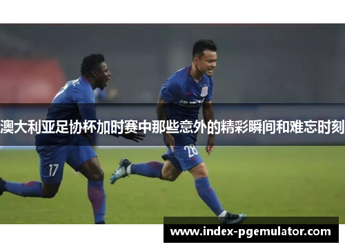 澳大利亚足协杯加时赛中那些意外的精彩瞬间和难忘时刻 澳大利亚足协杯加时赛中那些意外的精彩瞬间和难忘时刻