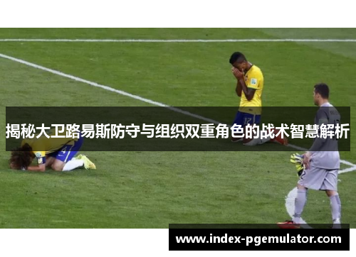 揭秘大卫路易斯防守与组织双重角色的战术智慧解析 揭秘大卫路易斯防守与组织双重角色的战术智慧解析