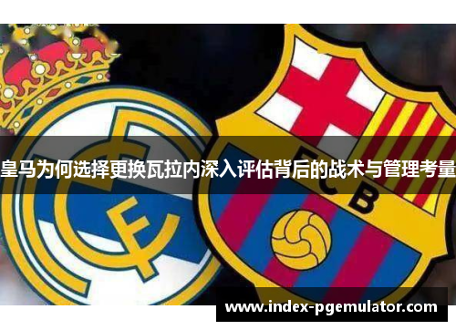 皇马为何选择更换瓦拉内深入评估背后的战术与管理考量