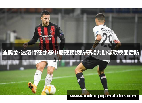 迪奥戈·达洛特在比赛中展现顶级防守能力助曼联稳固后防